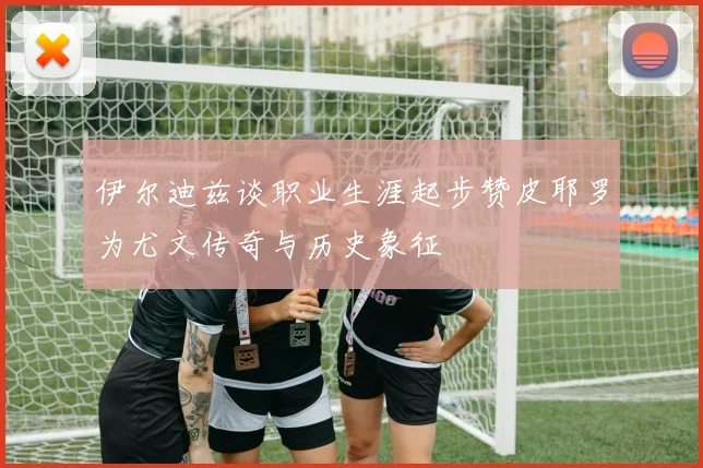 伊尔迪兹谈职业生涯起步赞皮耶罗为尤文传奇与历史象征