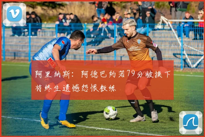 阿里纳斯：阿德巴约若79分被换下将终生遗憾怨恨教练