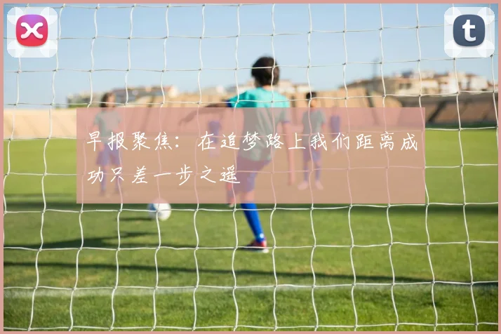 早报聚焦：在追梦路上我们距离成功只差一步之遥