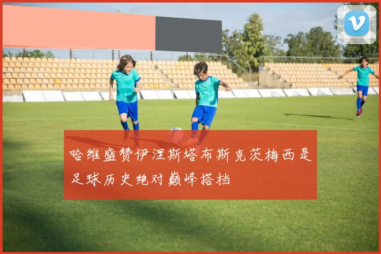 哈维盛赞伊涅斯塔布斯克茨梅西是足球历史绝对巅峰搭档