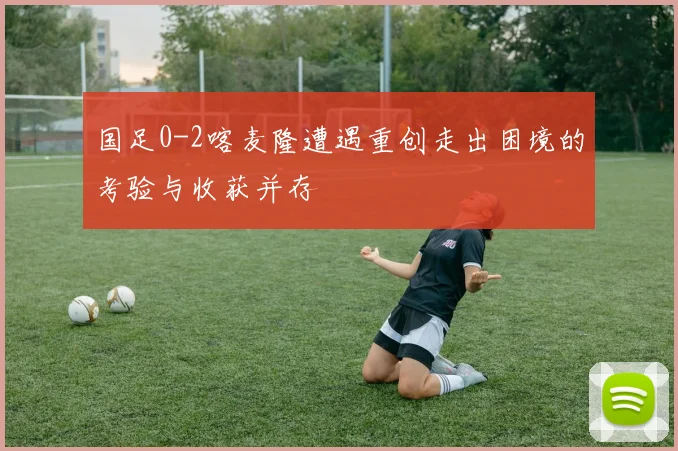 国足0-2喀麦隆遭遇重创走出困境的考验与收获并存