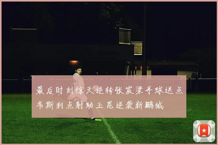最后时刻惊天逆转张宸梁手球送点韦斯利点射助玉昆逆袭新鹏城