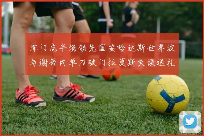 津门虎半场领先国安哈达斯世界波与谢蒂内单刀破门拉莫斯失误送礼
