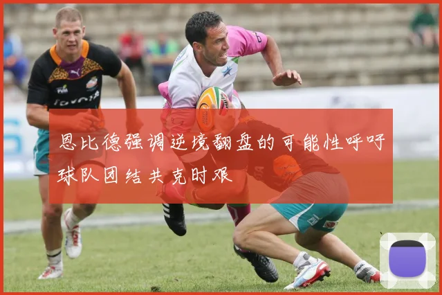 恩比德强调逆境翻盘的可能性呼吁球队团结共克时艰