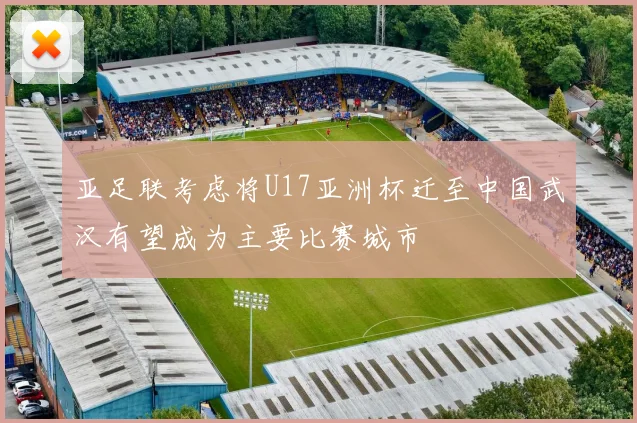 亚足联考虑将U17亚洲杯迁至中国武汉有望成为主要比赛城市