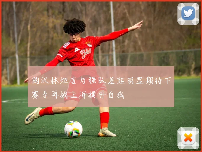 陶汉林坦言与强队差距明显期待下赛季再战上海提升自我