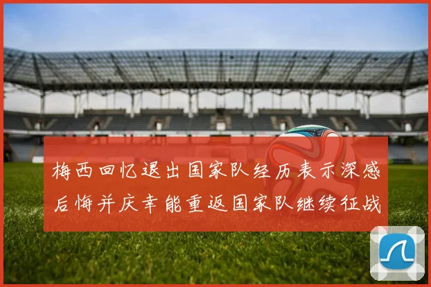 梅西回忆退出国家队经历表示深感后悔并庆幸能重返国家队继续征战