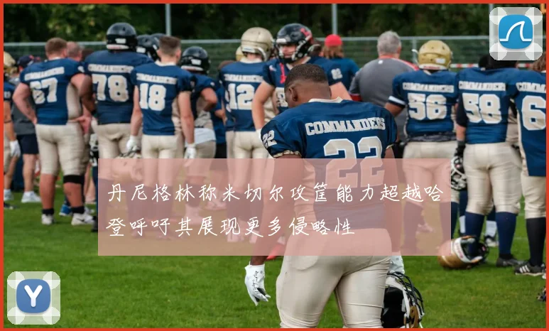 丹尼格林称米切尔攻筐能力超越哈登呼吁其展现更多侵略性