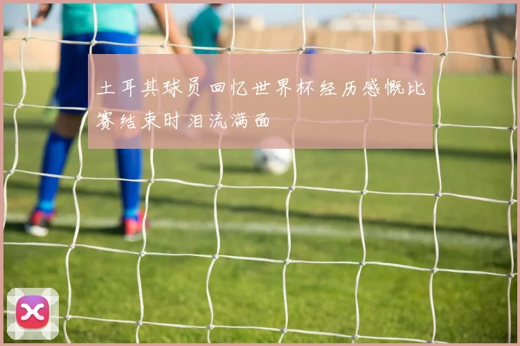 土耳其球员回忆世界杯经历感慨比赛结束时泪流满面