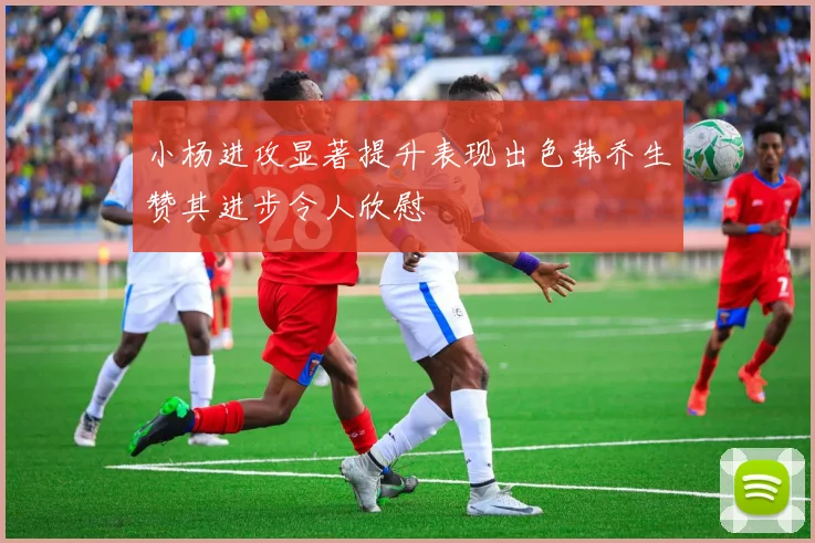 小杨进攻显著提升表现出色韩乔生赞其进步令人欣慰