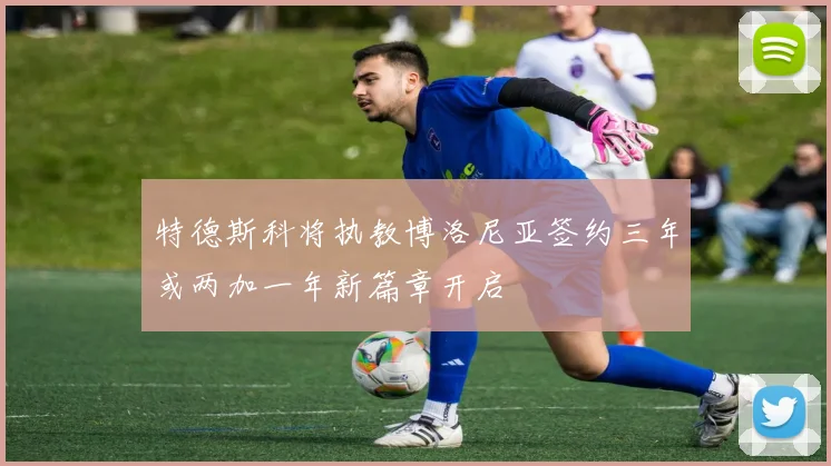 特德斯科将执教博洛尼亚签约三年或两加一年新篇章开启