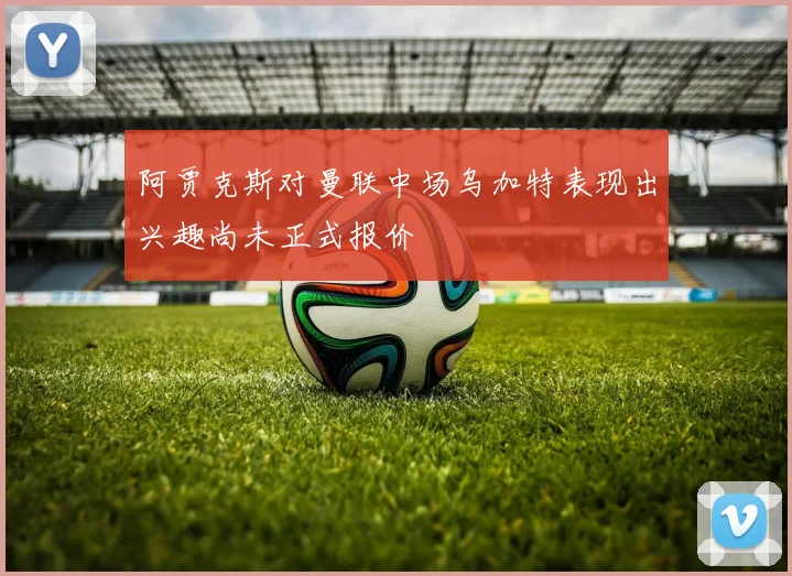 阿贾克斯对曼联中场乌加特表现出兴趣尚未正式报价