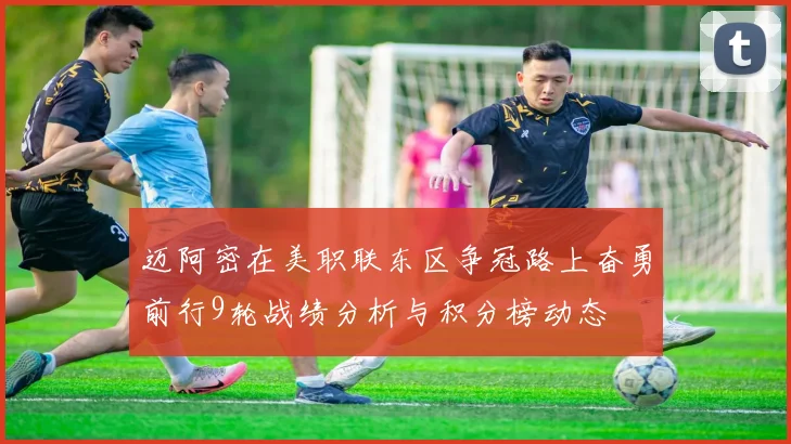 迈阿密在美职联东区争冠路上奋勇前行9轮战绩分析与积分榜动态