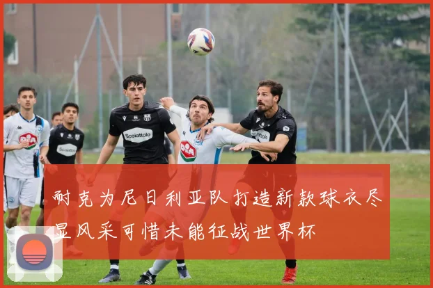 耐克为尼日利亚队打造新款球衣尽显风采可惜未能征战世界杯