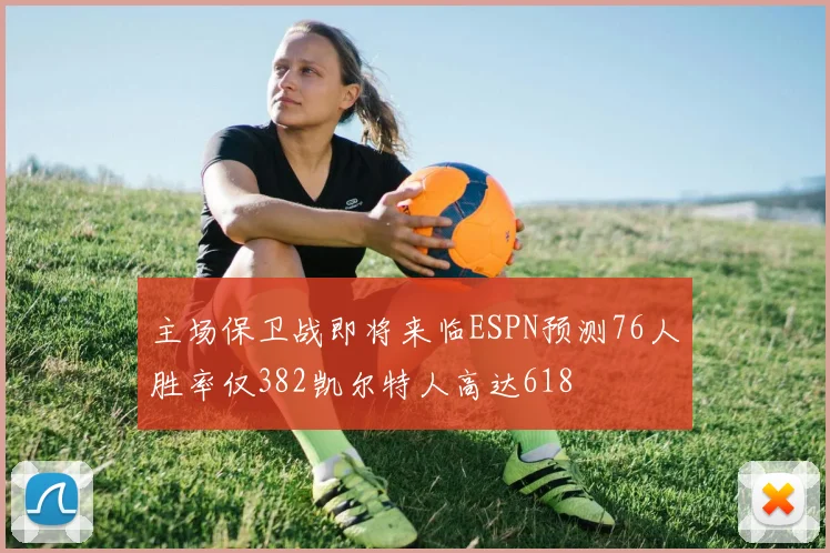 主场保卫战即将来临ESPN预测76人胜率仅382凯尔特人高达618