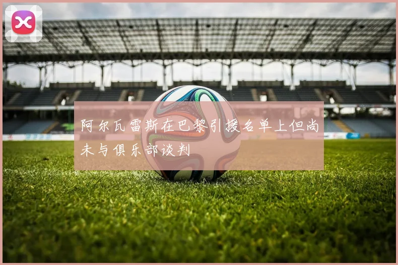 阿尔瓦雷斯在巴黎引援名单上但尚未与俱乐部谈判