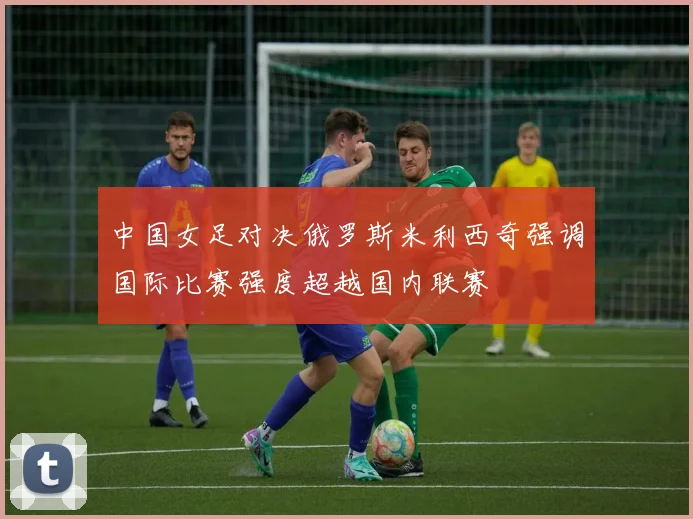 中国女足对决俄罗斯米利西奇强调国际比赛强度超越国内联赛