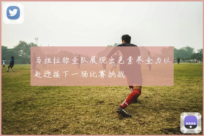 马祖拉称全队展现出色素养全力以赴迎接下一场比赛挑战