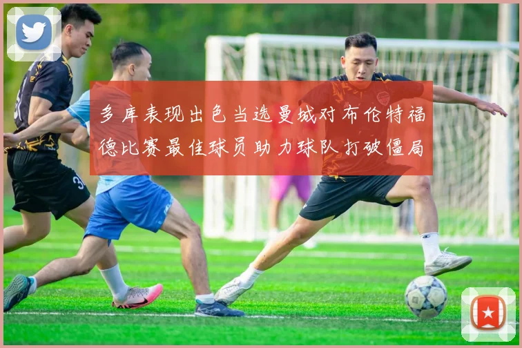 多库表现出色当选曼城对布伦特福德比赛最佳球员助力球队打破僵局
