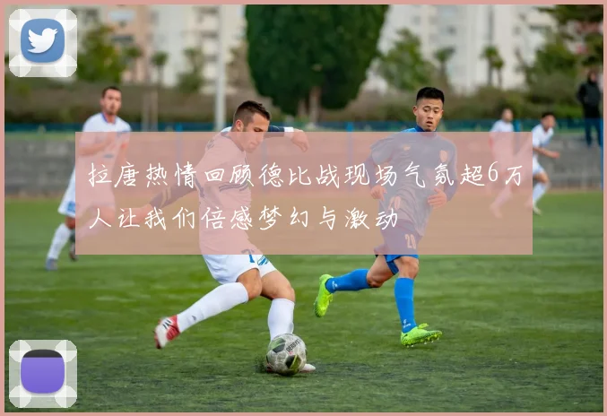 拉唐热情回顾德比战现场气氛超6万人让我们倍感梦幻与激动