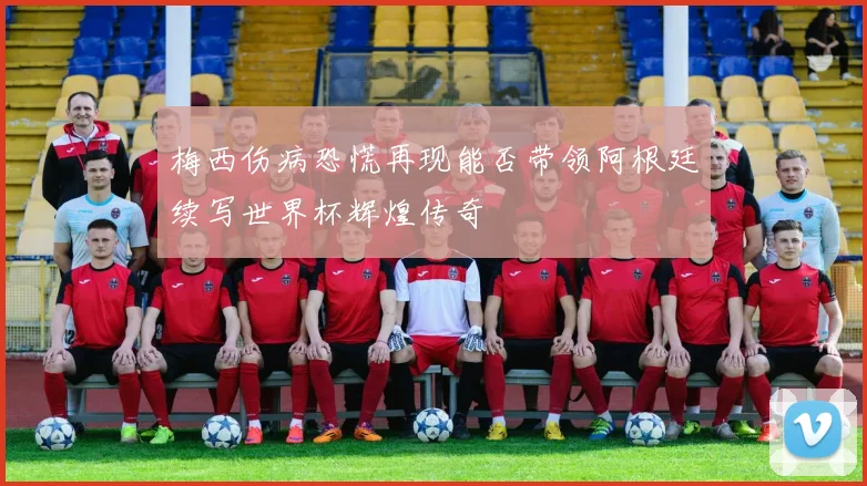 梅西伤病恐慌再现能否带领阿根廷续写世界杯辉煌传奇