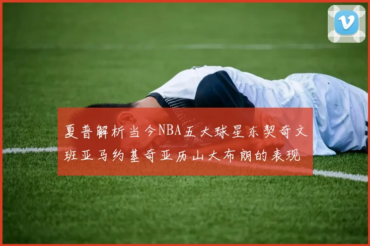 夏普解析当今NBA五大球星东契奇文班亚马约基奇亚历山大布朗的表现与未来潜力