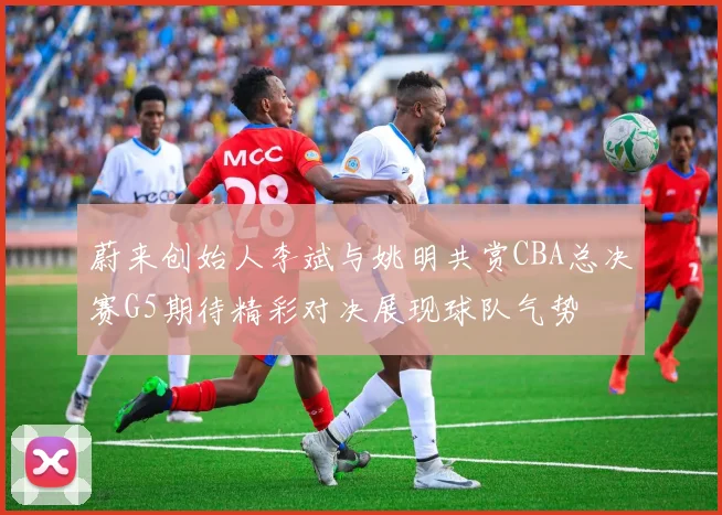 蔚来创始人李斌与姚明共赏CBA总决赛G5期待精彩对决展现球队气势