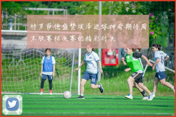 特罗萨德盛赞埃泽进球神奇期待周末联赛杯决赛的精彩对决