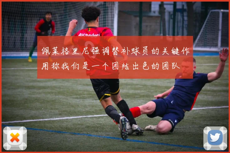 佩莱格里尼强调替补球员的关键作用称我们是一个团结出色的团队