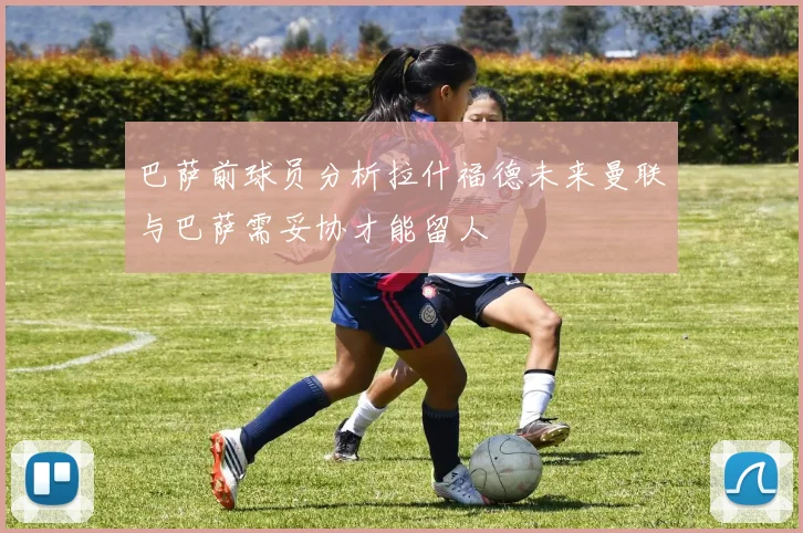 巴萨前球员分析拉什福德未来曼联与巴萨需妥协才能留人