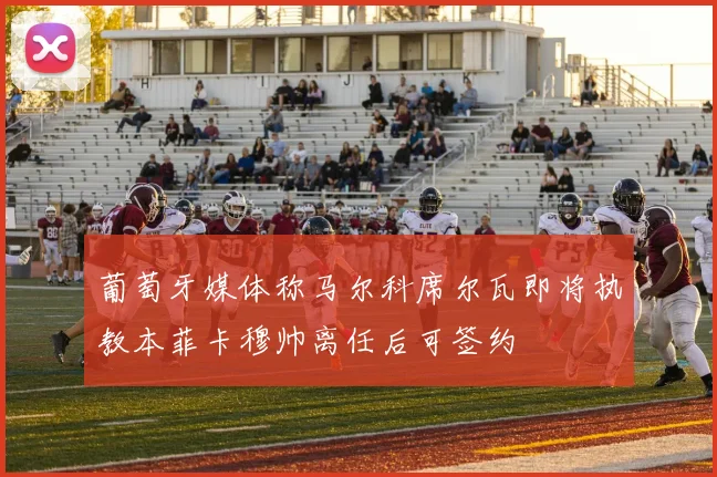 葡萄牙媒体称马尔科席尔瓦即将执教本菲卡穆帅离任后可签约
