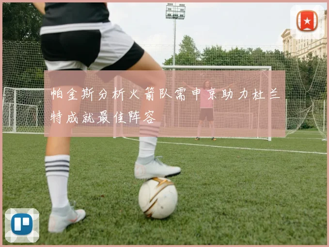 帕金斯分析火箭队需申京助力杜兰特成就最佳阵容