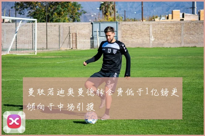 曼联若迪奥曼德转会费低于1亿镑更倾向于中场引援