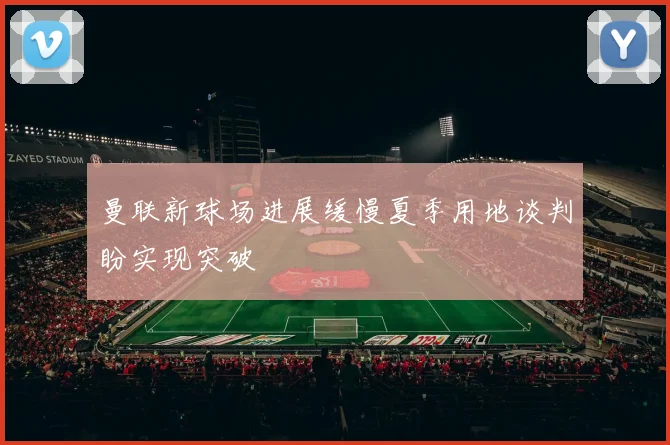 曼联新球场进展缓慢夏季用地谈判盼实现突破